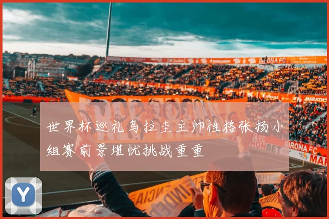 世界杯巡礼乌拉圭主帅性格张扬小组赛前景堪忧挑战重重