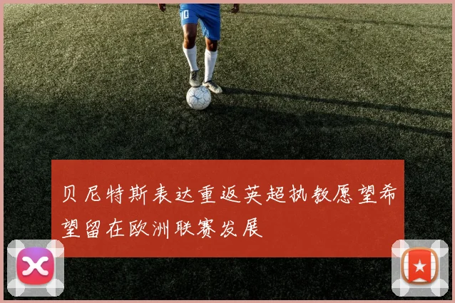 贝尼特斯表达重返英超执教愿望希望留在欧洲联赛发展