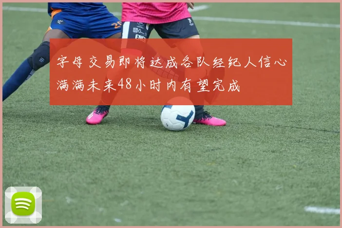 字母交易即将达成各队经纪人信心满满未来48小时内有望完成