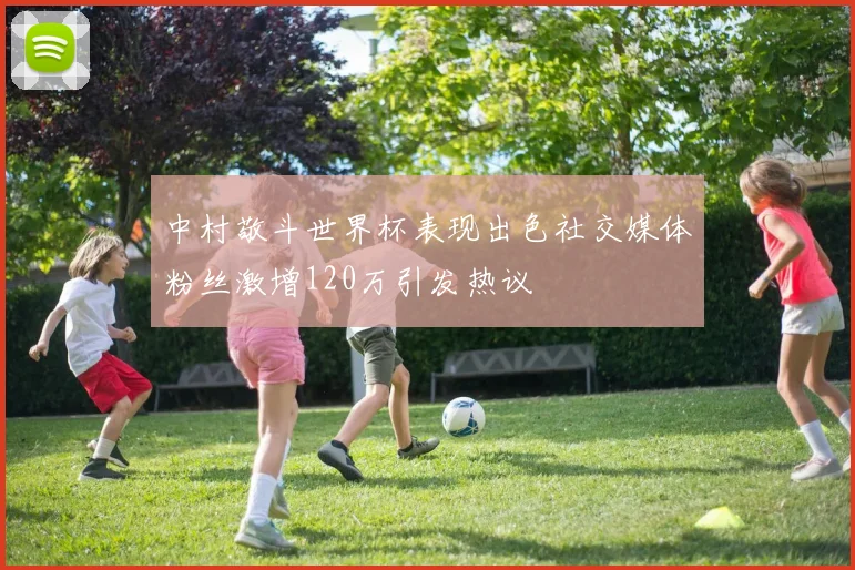 中村敬斗世界杯表现出色社交媒体粉丝激增120万引发热议