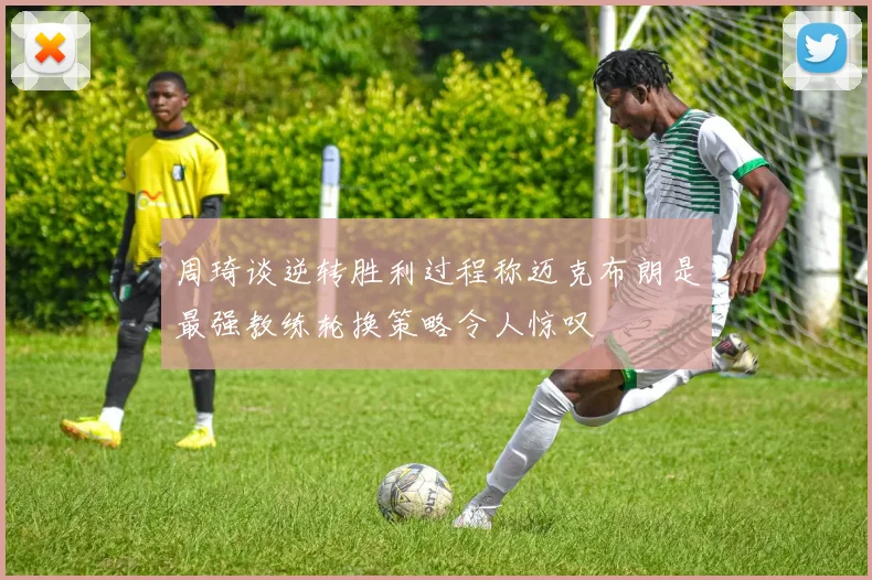 周琦谈逆转胜利过程称迈克布朗是最强教练轮换策略令人惊叹