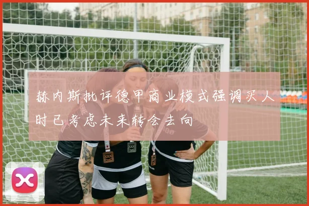 赫内斯批评德甲商业模式强调买人时已考虑未来转会去向
