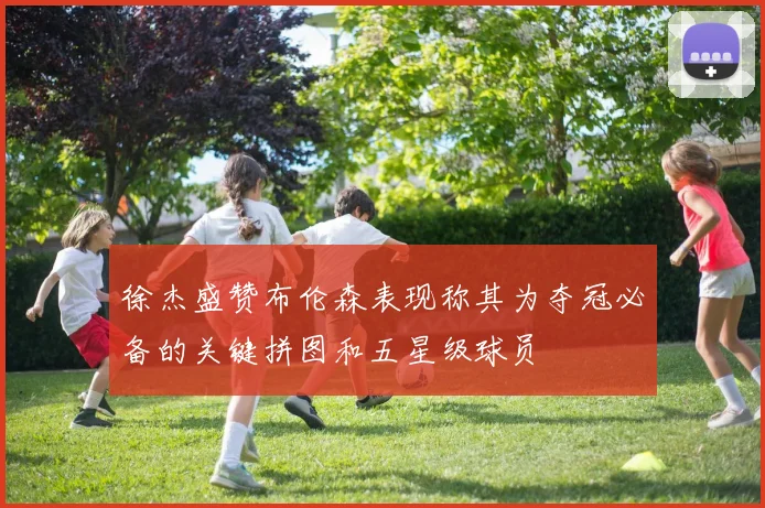 徐杰盛赞布伦森表现称其为夺冠必备的关键拼图和五星级球员