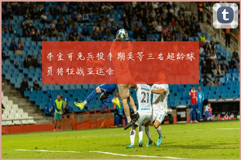 夺金可免兵役李期奕等三名超龄球员将征战亚运会