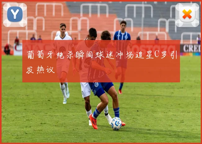 葡萄牙绝杀瞬间球迷冲场追星C罗引发热议
