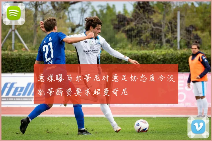 意媒曝马尔蒂尼对意足协态度冷淡孔蒂薪资要求超曼奇尼