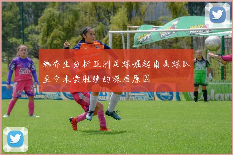 韩乔生分析亚洲足球崛起南美球队至今未尝胜绩的深层原因