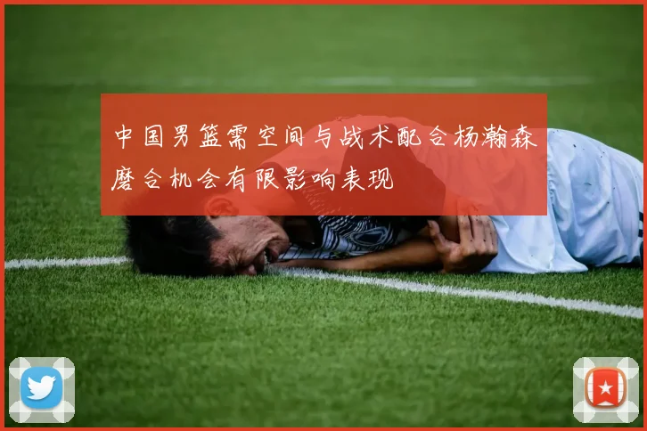 中国男篮需空间与战术配合杨瀚森磨合机会有限影响表现