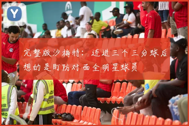 完整版沙梅特：连进三个三分球后想的是盯防对面全明星球员