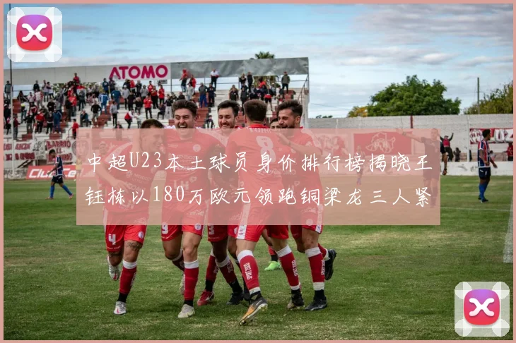 中超U23本土球员身价排行榜揭晓王钰栋以180万欧元领跑铜梁龙三人紧随其后