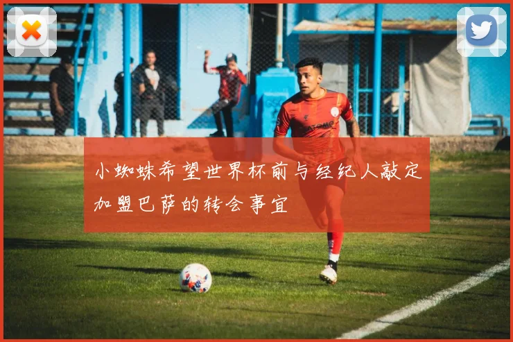 小蜘蛛希望世界杯前与经纪人敲定加盟巴萨的转会事宜