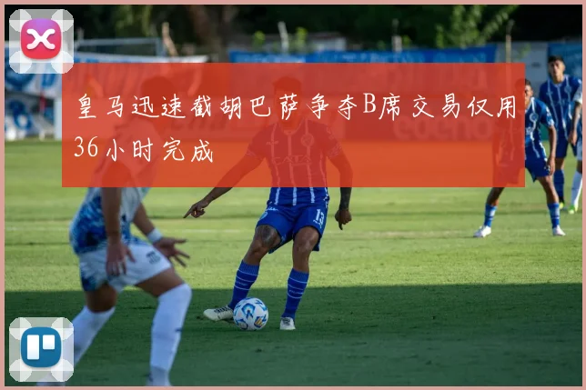 皇马迅速截胡巴萨争夺B席交易仅用36小时完成