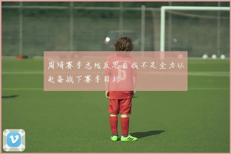 周琦赛季总结反思自我不足全力以赴备战下赛季目标