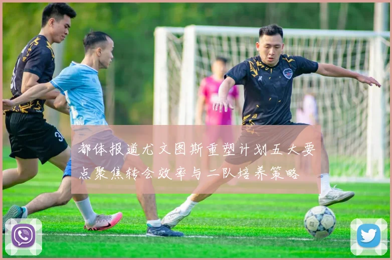 都体报道尤文图斯重塑计划五大要点聚焦转会效率与二队培养策略